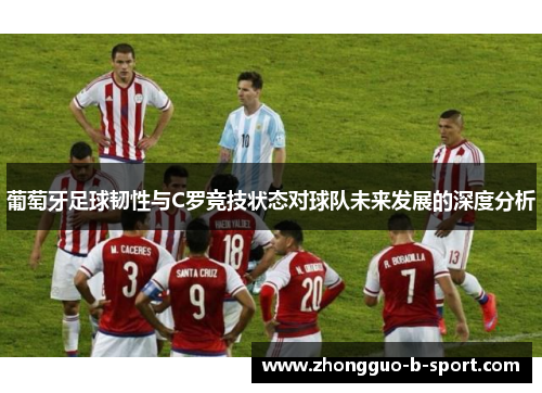 葡萄牙足球韧性与C罗竞技状态对球队未来发展的深度分析 葡萄牙足球韧性与C罗竞技状态对球队未来发展的深度分析