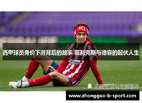 西甲球员身价下滑背后的故事 菲利克斯与德容的起伏人生 西甲球员身价下滑背后的故事 菲利克斯与德容的起伏人生