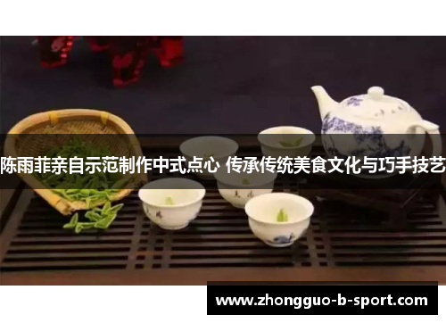 陈雨菲亲自示范制作中式点心 传承传统美食文化与巧手技艺 陈雨菲亲自示范制作中式点心 传承传统美食文化与巧手技艺