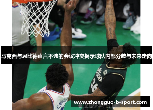 马克西与恩比德直言不讳的会议冲突揭示球队内部分歧与未来走向