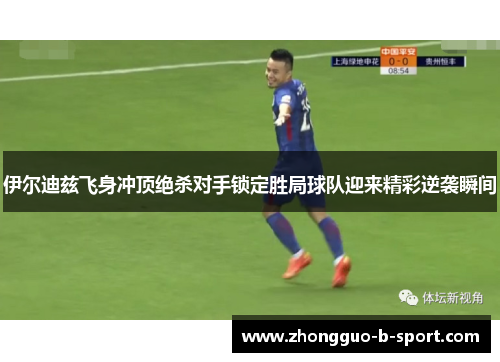 伊尔迪兹飞身冲顶绝杀对手锁定胜局球队迎来精彩逆袭瞬间 伊尔迪兹飞身冲顶绝杀对手锁定胜局球队迎来精彩逆袭瞬间