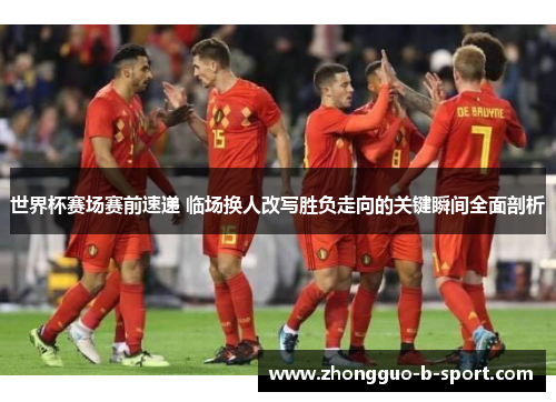 世界杯赛场赛前速递 临场换人改写胜负走向的关键瞬间全面剖析 世界杯赛场赛前速递 临场换人改写胜负走向的关键瞬间全面剖析
